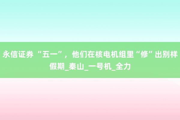 永信证券 “五一”，他们在核电机组里“修”出别样假期_秦山_一号机_全力