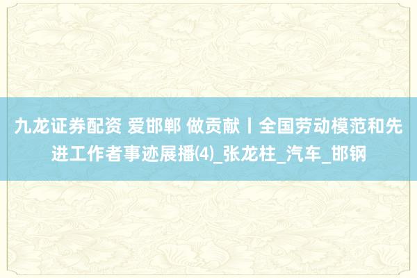 九龙证券配资 爱邯郸 做贡献丨全国劳动模范和先进工作者事迹展播⑷_张龙柱_汽车_邯钢