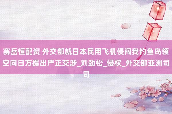 赛岳恒配资 外交部就日本民用飞机侵闯我钓鱼岛领空向日方提出严正交涉_刘劲松_侵权_外交部亚洲司