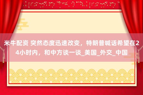 米牛配资 突然态度迅速改变，特朗普喊话希望在24小时内，和中方谈一谈_美国_外交_中国