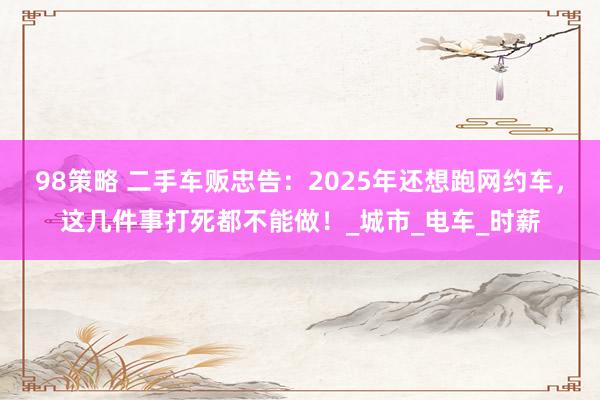 98策略 二手车贩忠告：2025年还想跑网约车，这几件事打死都不能做！_城市_电车_时薪