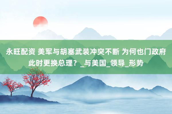 永旺配资 美军与胡塞武装冲突不断 为何也门政府此时更换总理？_与美国_领导_形势