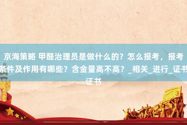 京海策略 甲醛治理员是做什么的？怎么报考，报考条件及作用有哪些？含金量高不高？_相关_进行_证书