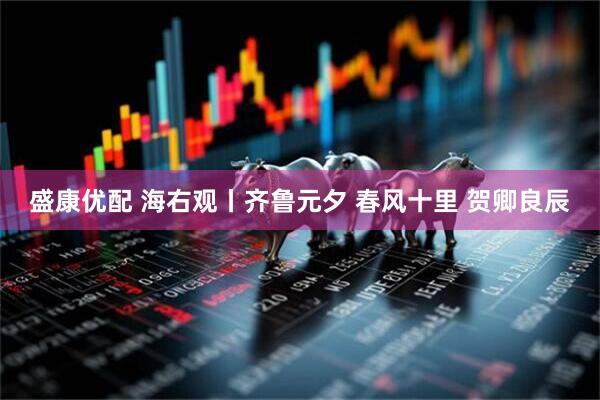 盛康优配 海右观丨齐鲁元夕 春风十里 贺卿良辰