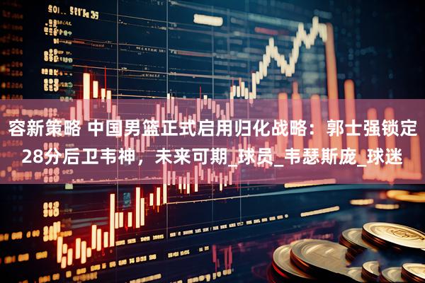 容新策略 中国男篮正式启用归化战略：郭士强锁定28分后卫韦神，未来可期_球员_韦瑟斯庞_球迷