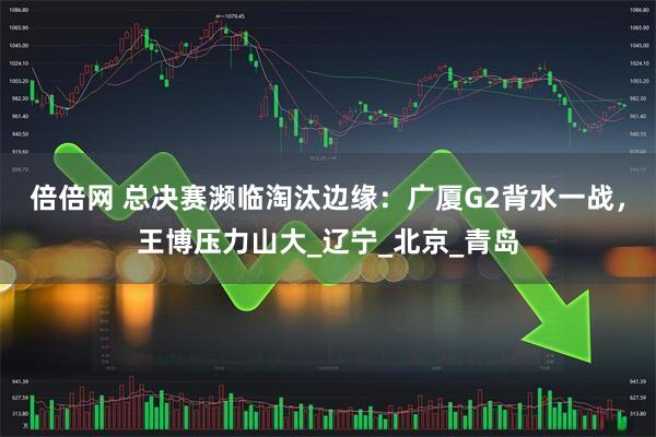 倍倍网 总决赛濒临淘汰边缘：广厦G2背水一战，王博压力山大_辽宁_北京_青岛