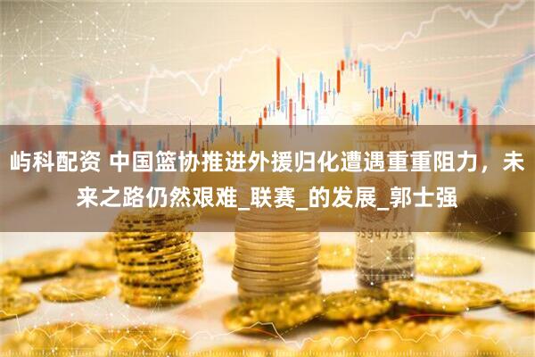 屿科配资 中国篮协推进外援归化遭遇重重阻力，未来之路仍然艰难_联赛_的发展_郭士强