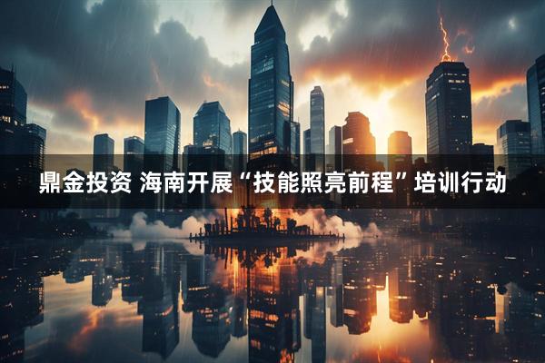 鼎金投资 海南开展“技能照亮前程”培训行动