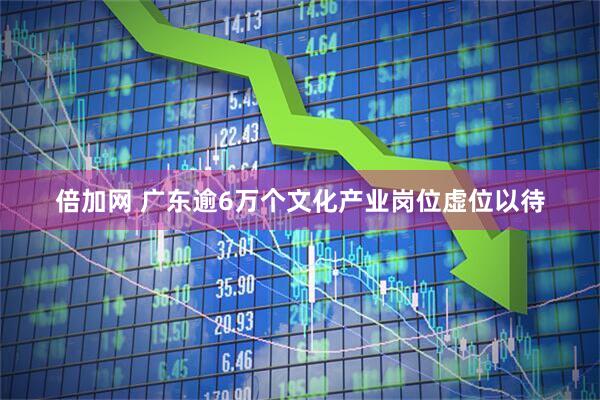 倍加网 广东逾6万个文化产业岗位虚位以待