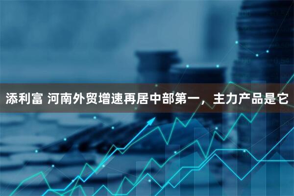 添利富 河南外贸增速再居中部第一，主力产品是它