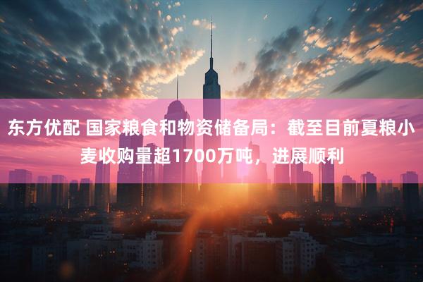 东方优配 国家粮食和物资储备局：截至目前夏粮小麦收购量超1700万吨，进展顺利