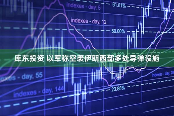库东投资 以军称空袭伊朗西部多处导弹设施