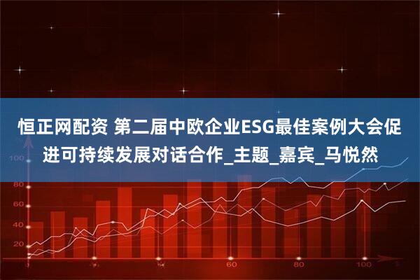 恒正网配资 第二届中欧企业ESG最佳案例大会促进可持续发展对话合作_主题_嘉宾_马悦然
