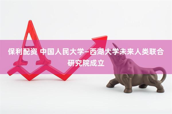 保利配资 中国人民大学—西湖大学未来人类联合研究院成立