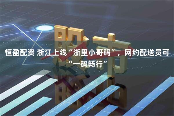 恒盈配资 浙江上线“浙里小哥码”，网约配送员可“一码畅行”