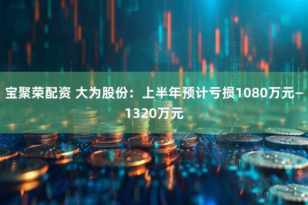 宝聚荣配资 大为股份：上半年预计亏损1080万元—1320万元