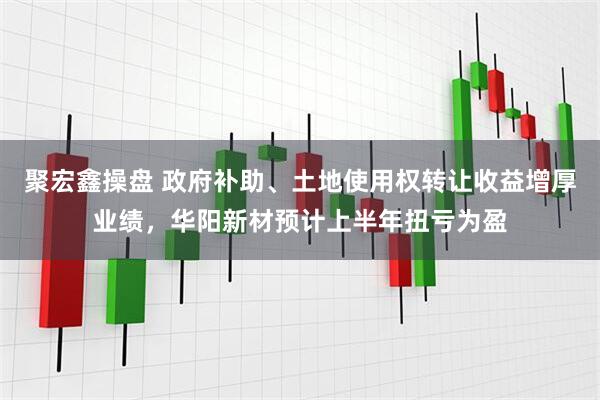 聚宏鑫操盘 政府补助、土地使用权转让收益增厚业绩，华阳新材预计上半年扭亏为盈