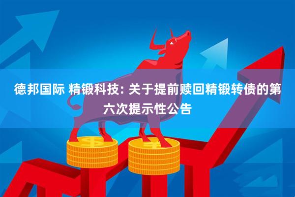 德邦国际 精锻科技: 关于提前赎回精锻转债的第六次提示性公告