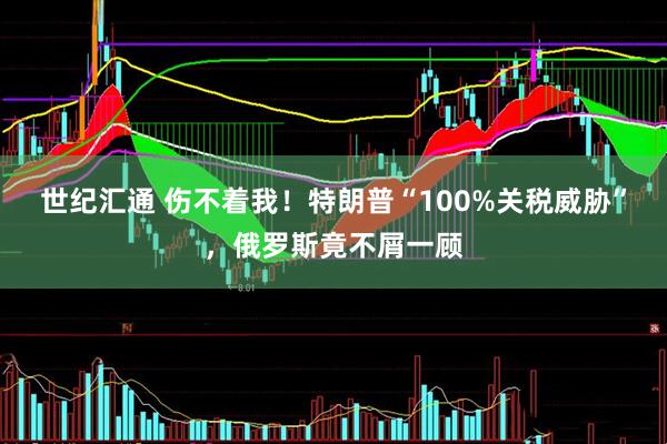 世纪汇通 伤不着我！特朗普“100%关税威胁”，俄罗斯竟不屑一顾