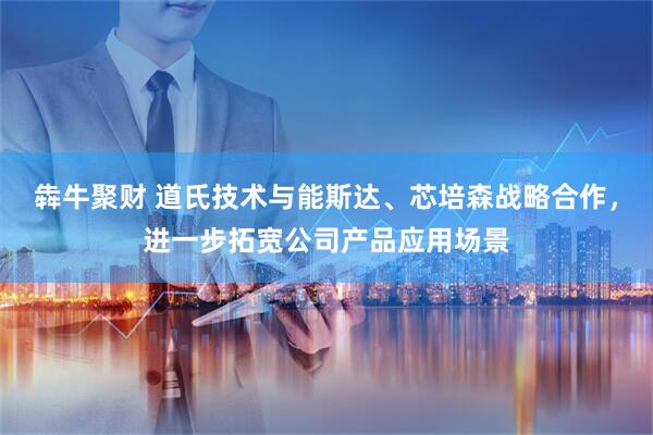 犇牛聚财 道氏技术与能斯达、芯培森战略合作，进一步拓宽公司产品应用场景