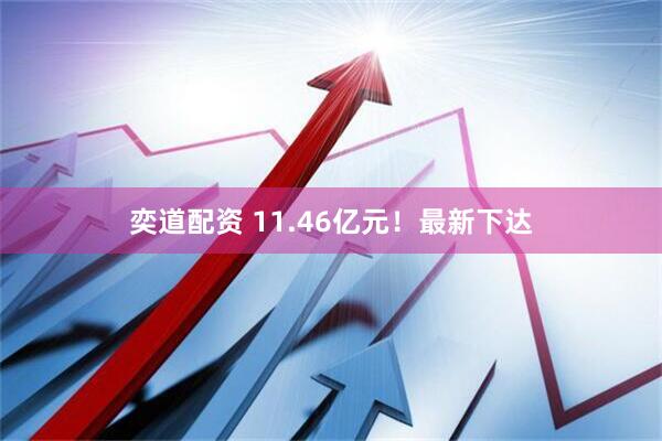 奕道配资 11.46亿元！最新下达