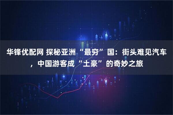 华锋优配网 探秘亚洲 “最穷” 国:街头难见汽车,中国游客成 “土豪” 的奇妙之旅