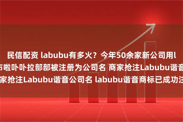 民信配资 labubu有多火?今年50余家新公司用labubu谐音命名 啦布布啦卟卟拉部部被注册为公司名 商家抢注Labubu谐音公司名 labubu谐音商标已成功注册