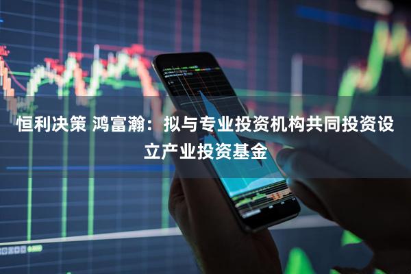 恒利决策 鸿富瀚:拟与专业投资机构共同投资设立产业投资基金